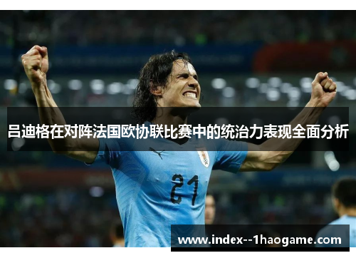 吕迪格在对阵法国欧协联比赛中的统治力表现全面分析