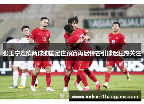张玉宁连续两球助国足世预赛再展锋芒引球迷狂热关注 张玉宁连续两球助国足世预赛再展锋芒引球迷狂热关注