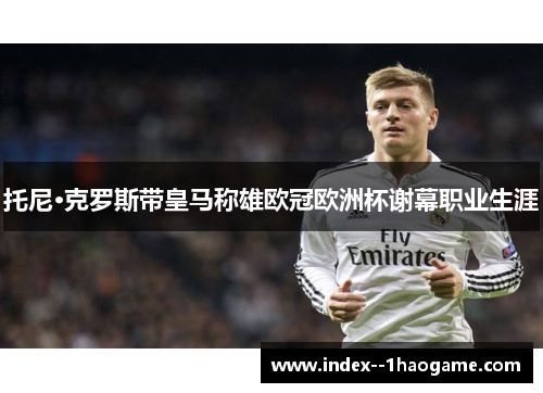 托尼·克罗斯带皇马称雄欧冠欧洲杯谢幕职业生涯 托尼·克罗斯带皇马称雄欧冠欧洲杯谢幕职业生涯