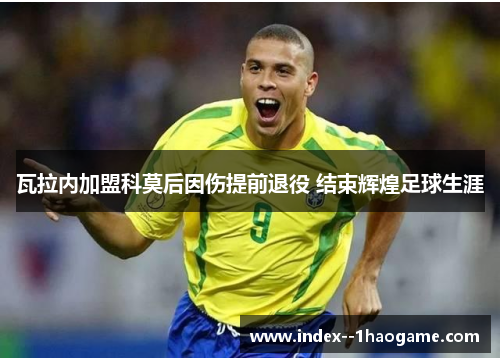 瓦拉内加盟科莫后因伤提前退役 结束辉煌足球生涯 瓦拉内加盟科莫后因伤提前退役 结束辉煌足球生涯