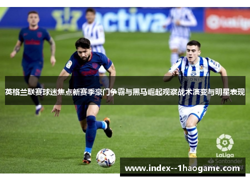 英格兰联赛球迷焦点新赛季豪门争霸与黑马崛起观察战术演变与明星表现 英格兰联赛球迷焦点新赛季豪门争霸与黑马崛起观察战术演变与明星表现