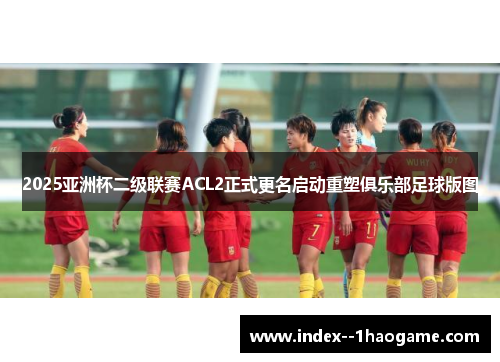 2025亚洲杯二级联赛ACL2正式更名启动重塑俱乐部足球版图 2025亚洲杯二级联赛ACL2正式更名启动重塑俱乐部足球版图