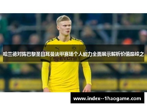 哈兰德对阵巴黎圣日耳曼法甲赛场个人能力全面展示解析价值巅峰之 哈兰德对阵巴黎圣日耳曼法甲赛场个人能力全面展示解析价值巅峰之
