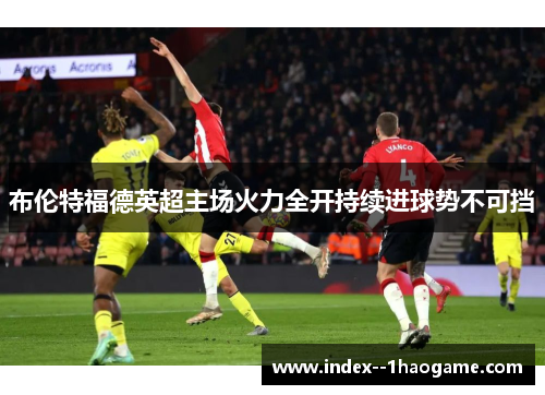 布伦特福德英超主场火力全开持续进球势不可挡