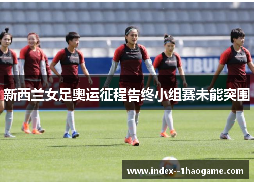 新西兰女足奥运征程告终小组赛未能突围 新西兰女足奥运征程告终小组赛未能突围