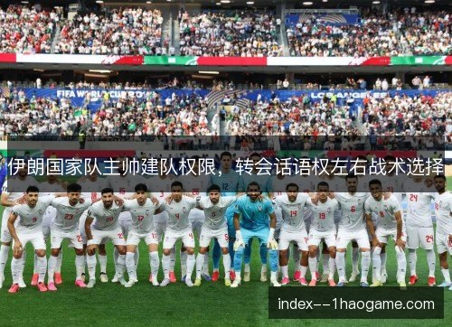 伊朗国家队主帅建队权限,转会话语权左右战术选择 伊朗国家队主帅建队权限,转会话语权左右战术选择