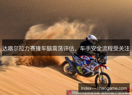 达喀尔拉力赛撞车脑震荡评估，车手安全流程受关注