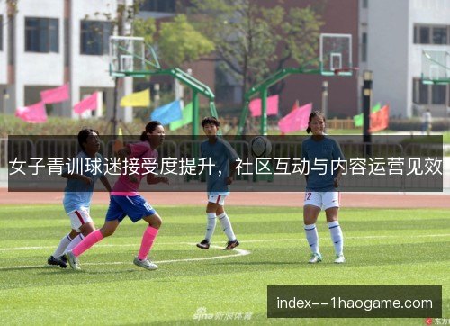 女子青训球迷接受度提升，社区互动与内容运营见效